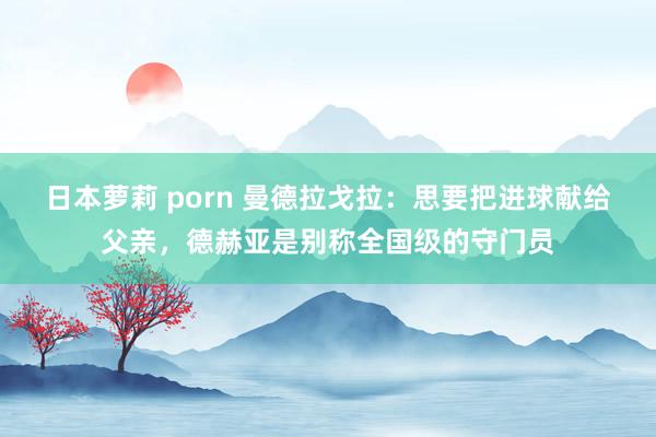 日本萝莉 porn 曼德拉戈拉：思要把进球献给父亲，德赫亚是别称全国级的守门员