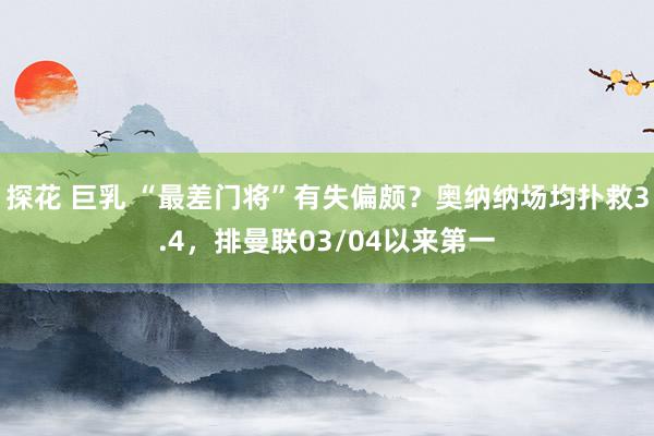 探花 巨乳 “最差门将”有失偏颇？奥纳纳场均扑救3.4，排曼联03/04以来第一