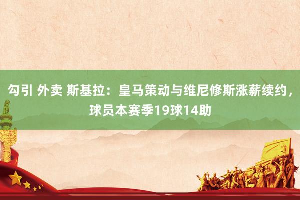 勾引 外卖 斯基拉：皇马策动与维尼修斯涨薪续约，球员本赛季19球14助