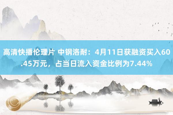 高清快播伦理片 中钢洛耐：4月11日获融资买入60.45万元，占当日流入资金比例为7.44%