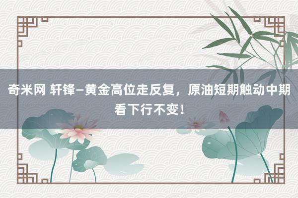 奇米网 轩锋—黄金高位走反复，原油短期触动中期看下行不变！