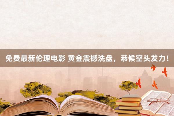 免费最新伦理电影 黄金震撼洗盘，恭候空头发力！