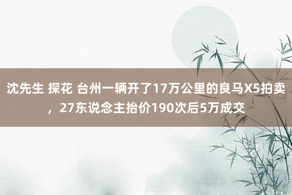 沈先生 探花 台州一辆开了17万公里的良马X5拍卖，27东说念主抬价190次后5万成交