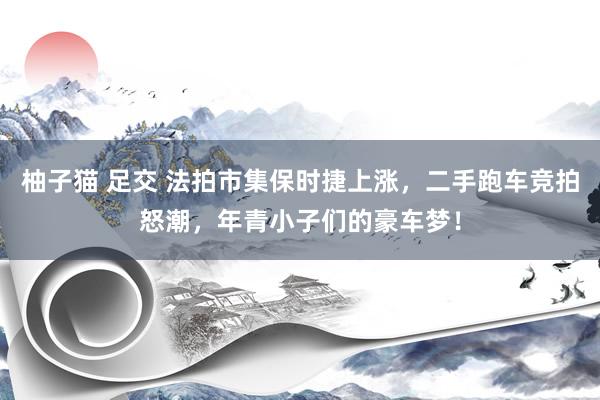 柚子猫 足交 法拍市集保时捷上涨，二手跑车竞拍怒潮，年青小子们的豪车梦！