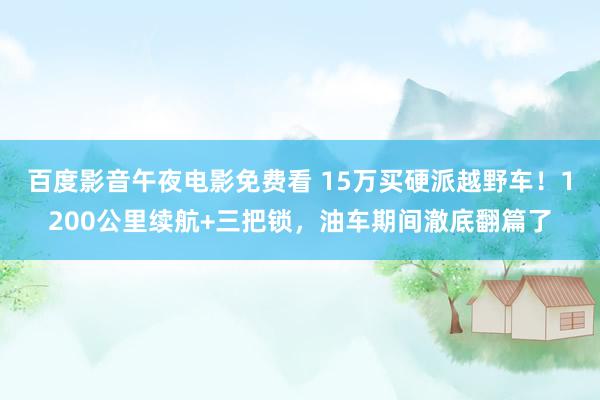 百度影音午夜电影免费看 15万买硬派越野车！1200公里续航+三把锁，油车期间澈底翻篇了