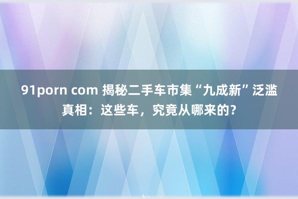 91porn com 揭秘二手车市集“九成新”泛滥真相：这些车，究竟从哪来的？
