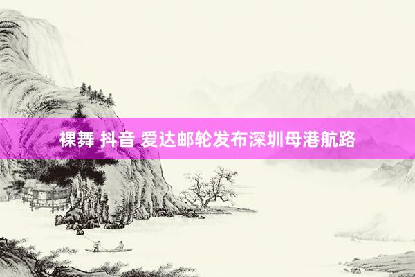 裸舞 抖音 爱达邮轮发布深圳母港航路