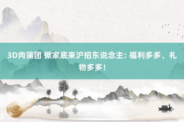 3D肉蒲团 掀家底来沪招东说念主: 福利多多、礼物多多！