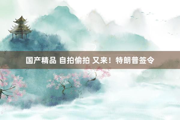 国产精品 自拍偷拍 又来！特朗普签令