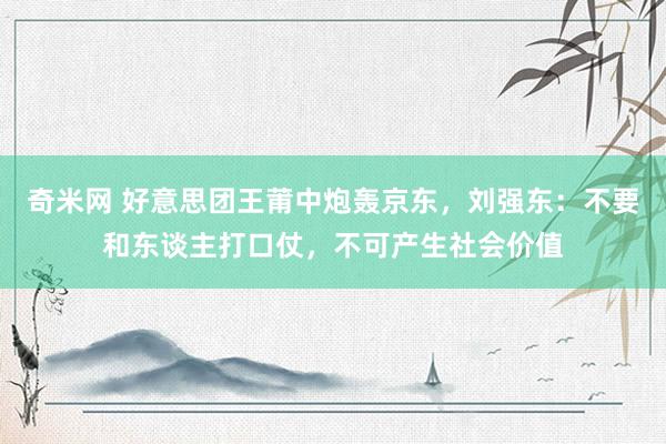 奇米网 好意思团王莆中炮轰京东，刘强东：不要和东谈主打口仗，不可产生社会价值