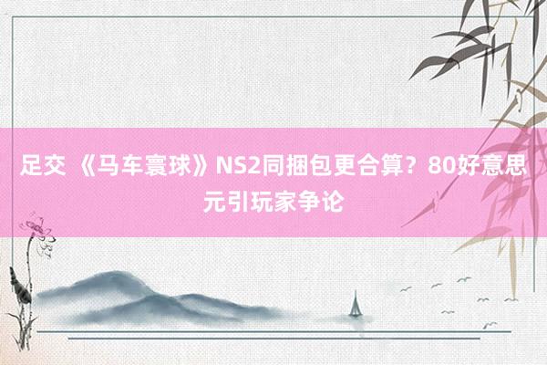 足交 《马车寰球》NS2同捆包更合算？80好意思元引玩家争论