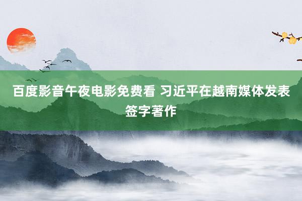 百度影音午夜电影免费看 习近平在越南媒体发表签字著作
