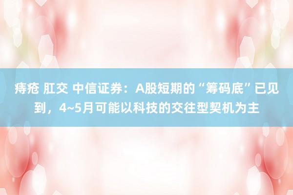痔疮 肛交 中信证券：A股短期的“筹码底”已见到，4~5月可能以科技的交往型契机为主
