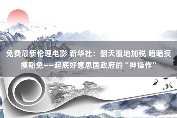 免费最新伦理电影 新华社：翻天覆地加税 暗暗摸摸豁免——起底好意思国政府的“神操作”