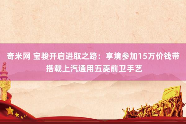 奇米网 宝骏开启进取之路：享境参加15万价钱带 搭载上汽通用五菱前卫手艺