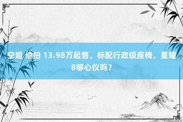 空姐 偷拍 13.98万起售，标配行政级座椅，星耀8够心仪吗？