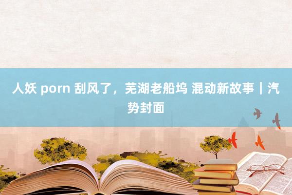 人妖 porn 刮风了，芜湖老船坞 混动新故事｜汽势封面