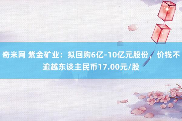 奇米网 紫金矿业：拟回购6亿-10亿元股份，价钱不逾越东谈主民币17.00元/股