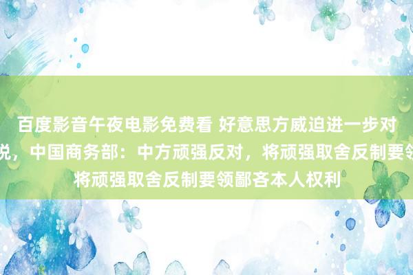 百度影音午夜电影免费看 好意思方威迫进一步对华加征50%关税，中国商务部：中方顽强反对，将顽强取舍反制要领鄙吝本人权利
