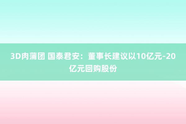3D肉蒲团 国泰君安：董事长建议以10亿元-20亿元回购股份