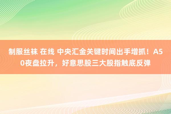 制服丝袜 在线 中央汇金关键时间出手增抓！A50夜盘拉升，好意思股三大股指触底反弹