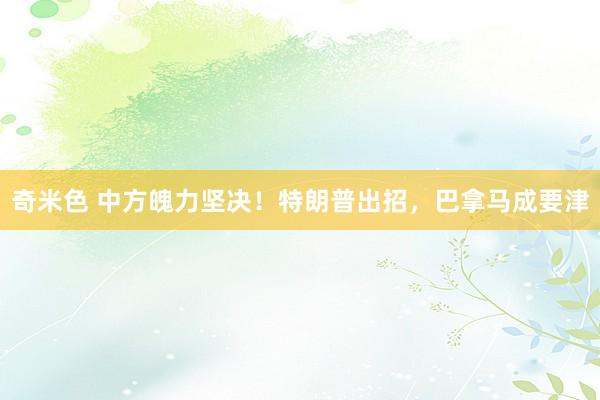 奇米色 中方魄力坚决！特朗普出招，巴拿马成要津