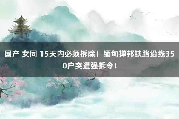 国产 女同 15天内必须拆除！缅甸掸邦铁路沿线350户突遭强拆令！