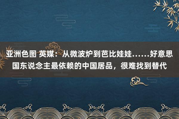 亚洲色图 英媒：从微波炉到芭比娃娃……好意思国东说念主最依赖的中国居品，很难找到替代