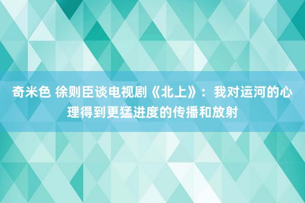 奇米色 徐则臣谈电视剧《北上》：我对运河的心理得到更猛进度的传播和放射