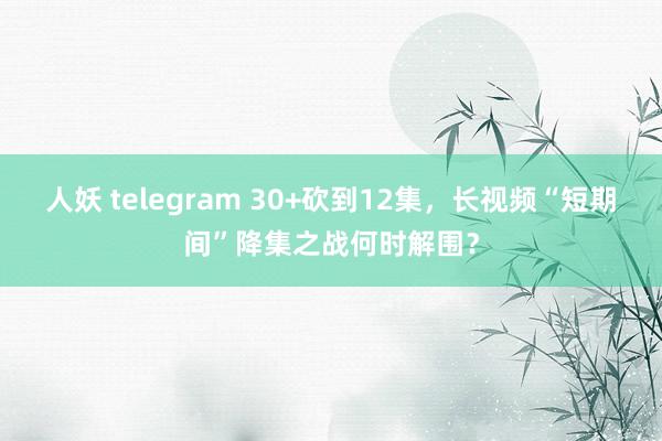 人妖 telegram 30+砍到12集，长视频“短期间”降集之战何时解围？