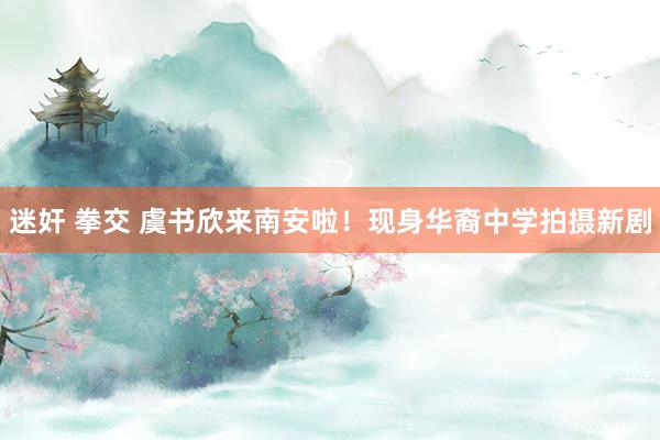 迷奸 拳交 虞书欣来南安啦！现身华裔中学拍摄新剧