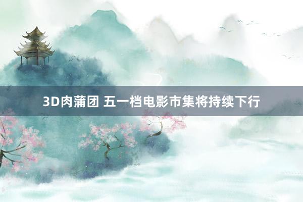 3D肉蒲团 五一档电影市集将持续下行