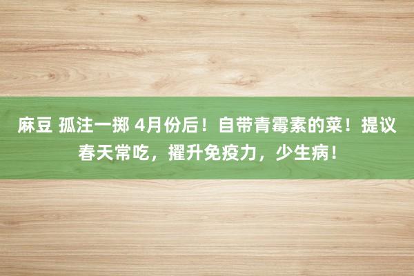 麻豆 孤注一掷 4月份后！自带青霉素的菜！提议春天常吃，擢升免疫力，少生病！