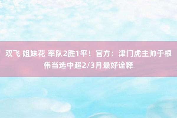 双飞 姐妹花 率队2胜1平！官方：津门虎主帅于根伟当选中超2/3月最好诠释