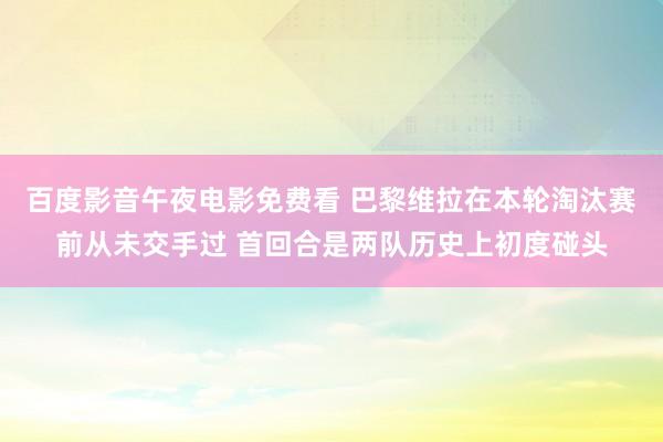 百度影音午夜电影免费看 巴黎维拉在本轮淘汰赛前从未交手过 首回合是两队历史上初度碰头