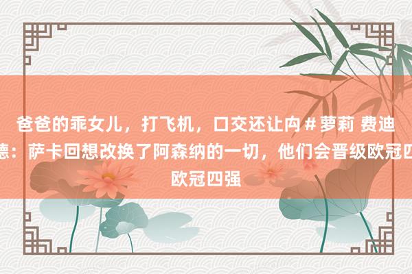 爸爸的乖女儿，打飞机，口交还让禸＃萝莉 费迪南德：萨卡回想改换了阿森纳的一切，他们会晋级欧冠四强
