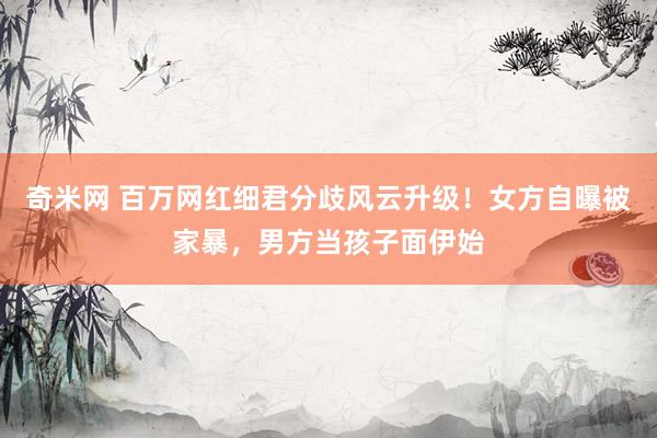 奇米网 百万网红细君分歧风云升级！女方自曝被家暴，男方当孩子面伊始