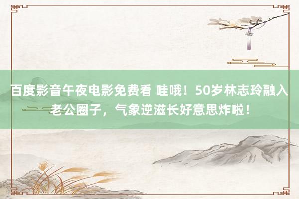 百度影音午夜电影免费看 哇哦！50岁林志玲融入老公圈子，气象逆滋长好意思炸啦！