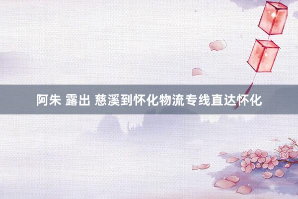 阿朱 露出 慈溪到怀化物流专线直达怀化