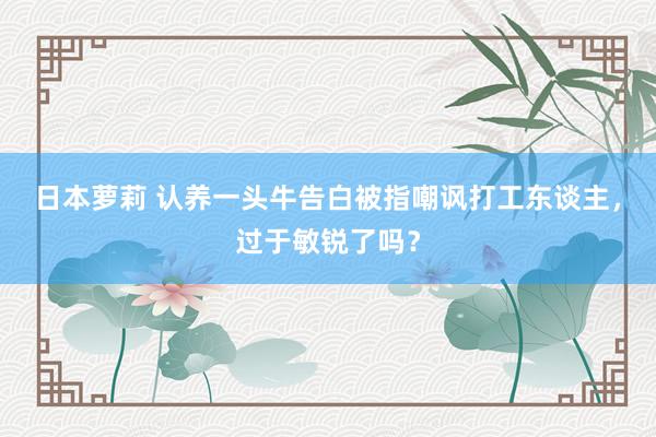 日本萝莉 认养一头牛告白被指嘲讽打工东谈主，过于敏锐了吗？