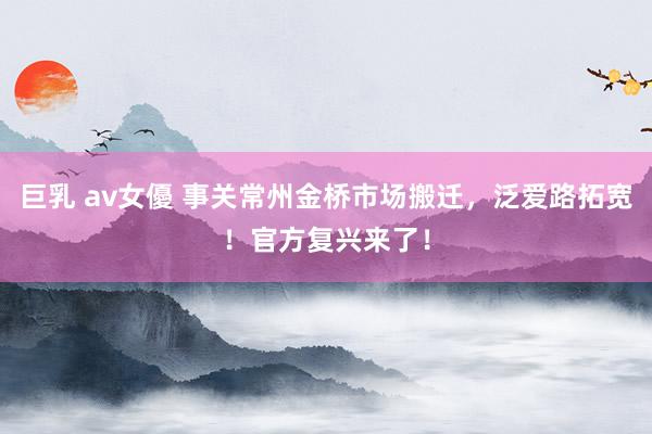 巨乳 av女優 事关常州金桥市场搬迁，泛爱路拓宽！官方复兴来了！
