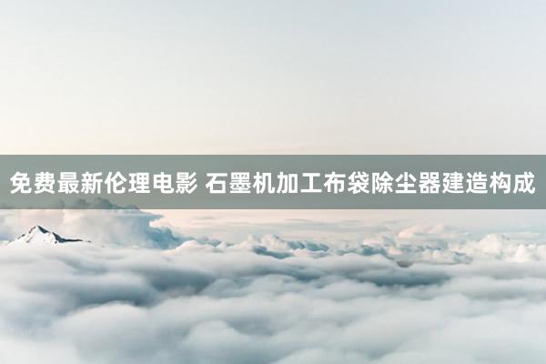 免费最新伦理电影 石墨机加工布袋除尘器建造构成