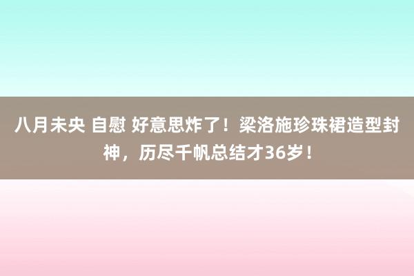 八月未央 自慰 好意思炸了！梁洛施珍珠裙造型封神，历尽千帆总结才36岁！