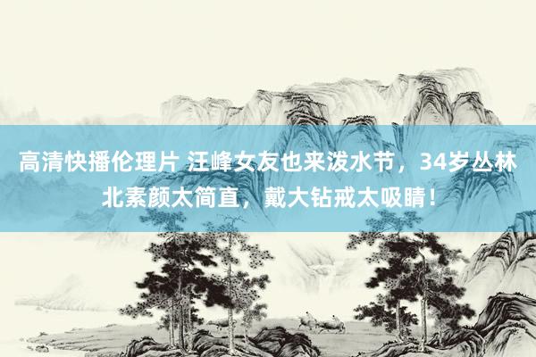 高清快播伦理片 汪峰女友也来泼水节，34岁丛林北素颜太简直，戴大钻戒太吸睛！