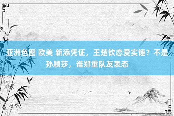 亚洲色图 欧美 新添凭证，王楚钦恋爱实锤？不是孙颖莎，谁郑重队友表态