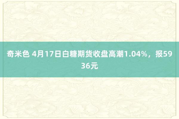 奇米色 4月17日白糖期货收盘高潮1.04%，报5936元