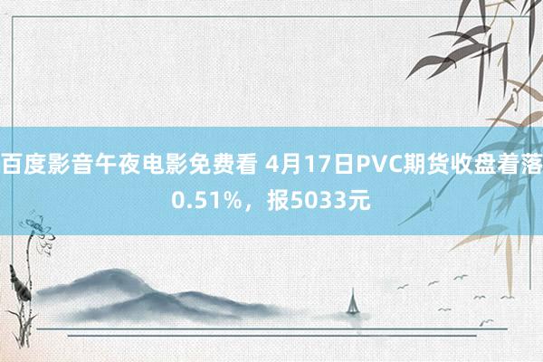 百度影音午夜电影免费看 4月17日PVC期货收盘着落0.51%，报5033元