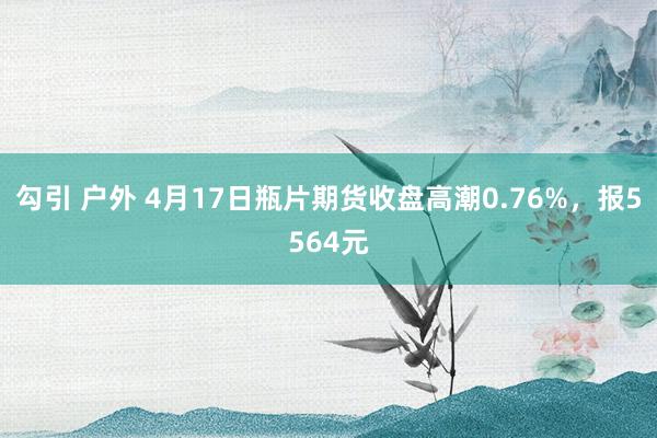 勾引 户外 4月17日瓶片期货收盘高潮0.76%，报5564元