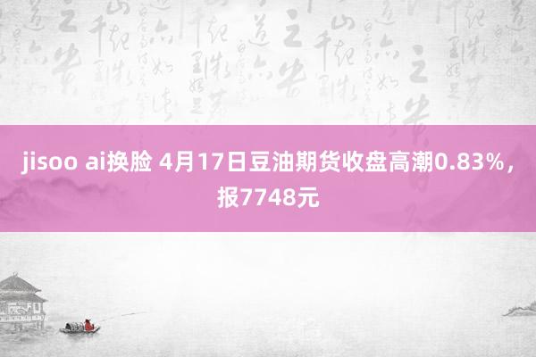 jisoo ai换脸 4月17日豆油期货收盘高潮0.83%，报7748元