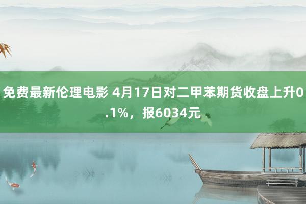 免费最新伦理电影 4月17日对二甲苯期货收盘上升0.1%，报6034元